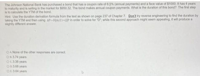 The Johnson National Bank has purchased a bond that has a coupon rate of 6.5% (annual payments) and a face value of $1000. It has 4 years
to maturity and is selling in the market for $950.32. The bond makes annual coupon payments. What is the duration of this bond? The first step
is to calculate the YTM of the bond
Hint: Use the duration derivation formula from the text as shown on page 237 of Chapter 7. Don't try reverse engineering to find the duration by
taking the YTM and then using AP-DIA/(1+0)JP in order to solve for "D"; while this second approach might seem appealing, it will produce a
slightly different answer.
OA None of the other responses are correct.
O3.74 years
Oc.3.38 years
00.3.68 years
O3.64 years