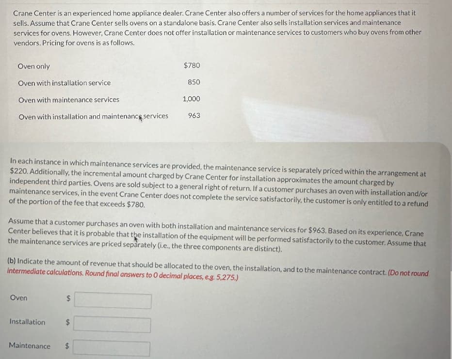 Crane Center is an experienced home appliance dealer. Crane Center also offers a number of services for the home appliances that it
sells. Assume that Crane Center sells ovens on a standalone basis. Crane Center also sells installation services and maintenance
services for ovens. However, Crane Center does not offer installation or maintenance services to customers who buy ovens from other
vendors. Pricing for ovens is as follows.
Oven only
Oven with installation service
$780
850
1,000
Oven with installation and maintenance services
963
Oven with maintenance services
In each instance in which maintenance services are provided, the maintenance service is separately priced within the arrangement at
$220. Additionally, the incremental amount charged by Crane Center for installation approximates the amount charged by
independent third parties. Ovens are sold subject to a general right of return. If a customer purchases an oven with installation and/or
maintenance services, in the event Crane Center does not complete the service satisfactorily, the customer is only entitled to a refund
of the portion of the fee that exceeds $780.
Assume that a customer purchases an oven with both installation and maintenance services for $963. Based on its experience, Crane
Center believes that it is probable that the installation of the equipment will be performed satisfactorily to the customer. Assume that
the maintenance services are priced separately (i.e., the three components are distinct).
(b) Indicate the amount of revenue that should be allocated to the oven, the installation, and to the maintenance contract. (Do not round
intermediate calculations. Round final answers to 0 decimal places, e.g. 5,275.)
Oven
Installation
tA
$
Maintenance
$