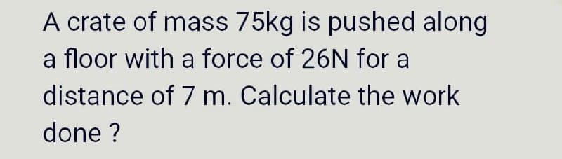 A crate of mass 75kg is pushed along
a floor with a force of 26N for a
distance of 7 m. Calculate the work
done ?
