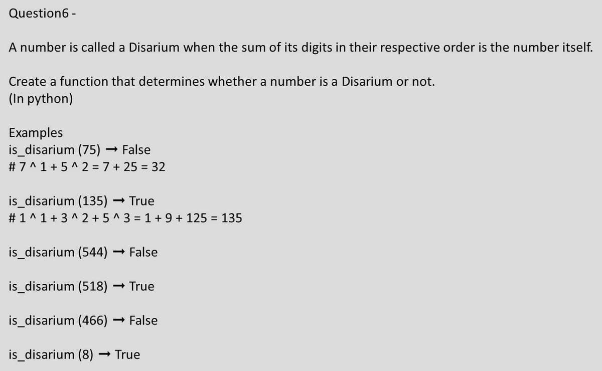 Question6 -
A number is called a Disarium when the sum of its digits in their respective order is the number itself.
Create a function that determines whether a number is a Disarium or not.
(In python)
Examples
is_disarium (75) → False
# 7^1+ 5 ^ 2 = 7 + 25 = 32
is_disarium (135)·
# 1^1+ 3 ^ 2 + 5 ^3 = 1+ 9 + 125 = 135
- True
is_disarium (544)
- False
is_disarium (518)
- True
is_disarium (466)
- False
is_disarium (8)
- True
