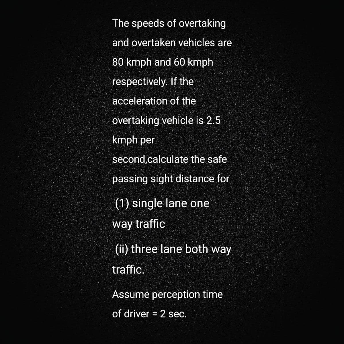 The speeds of overtaking
and overtaken vehicles are
80 kmph and 60 kmph
respectively. If the
acceleration of the
overtaking vehicle is 2.5
kmph per
second,calculate the safe
passing sight distance for
(1) single lane one
way traffic
(ii) three lane both way
traffic.
Assume perception time
of driver = 2 sec.
