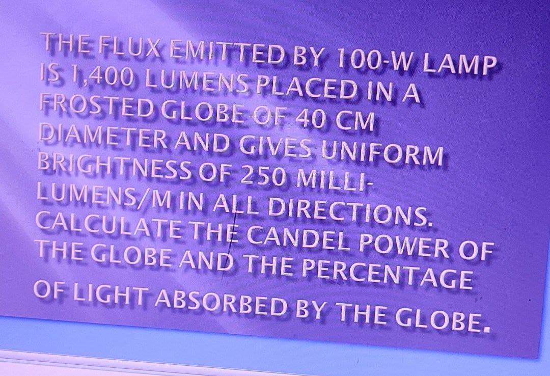 THE FLUX EMITTED BY 100-W LAMP
IS 1,400 LUMENS PLACED IN A
FROSTED GLOBE OF 40 CM
DIAMETER AND GIVES UNIFORM
BRIGHTNESS OF 250 MILLI-
LUMENS/M IN ALL DIRECTIONS.
CALCULATE THE CANDEL POWER OF
THE GLOBE AND THE PERCENTAGE
OF LIGHT ABSORBED BY THE GLOBE.