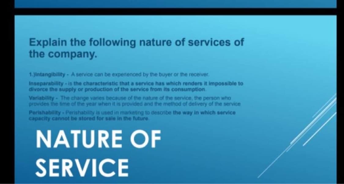 Explain the following nature of services of
the company.
1. Jintangibility- A service can be experienced by the buyer or the receiver.
Inseparability-is the characteristic that a service has which renders it impossible to
divorce the supply or production of the service from its consumption.
Variability- The change varies because of the nature of the service, the person who
provides the time of the year when it is provided and the method of delivery of the service
Perishability-Perishability is used in marketing to describe the way in which service
capacity cannot be stored for sale in the future.
NATURE OF
SERVICE
