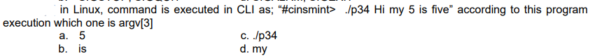 in Linux, command is executed in CLI as; "#cinsmint> /p34 Hi my 5 is five" according to this program
execution which one is argv[3]
а. 5
b. is
с. /р34
d. my
