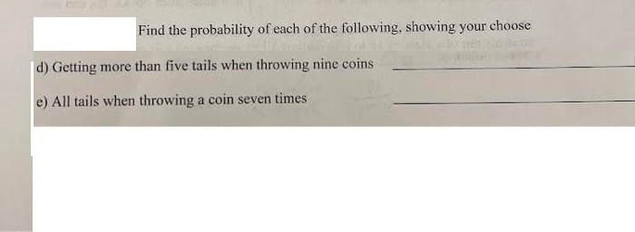 Find the probability of each of the following, showing your choose
d) Getting more than five tails when throwing nine coins
e) All tails when throwing a coin seven times