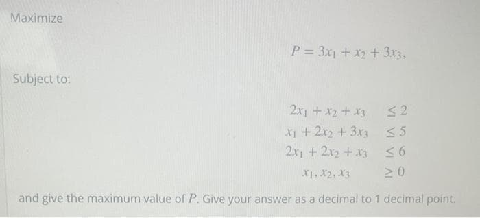 Maximize
Subject to:
P= 3x₁ + x2 + 3x3,
2x1 + x2 + x3
x₁ + 2x2 + 3x3
2x1 + 2x2 + x3
X1, X2, X3
and give the maximum value of P. Give your answer as a decimal to 1 decimal point.
≤2
<5
≤6
≥0