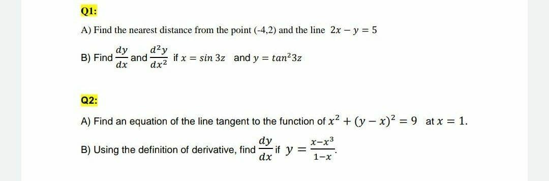 Q1:
A) Find the nearest distance from the point (-4,2) and the line 2x – y = 5
d²y
dy
and
dx?
B) Find
if x = sin 3z and y = tan23z
dx
Q2:
A) Find an equation of the line tangent to the function of x2 + (y - x)² = 9 at x = 1.
dy
if y =
dx
x-x3
B) Using the definition of derivative, find
1-x
