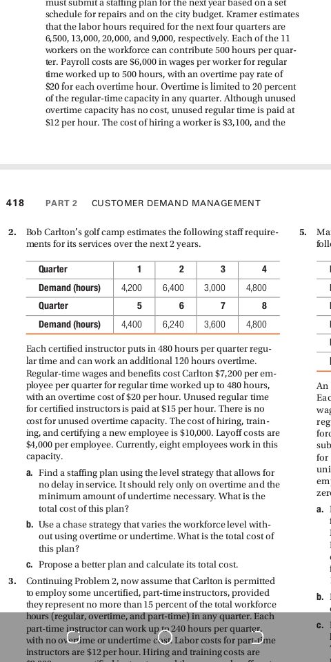 must submit a staffing plan for the next year based on a set
schedule for repairs and on the city budget. Kramer estimates
that the labor hours required for the next four quarters are
6,500, 13,000, 20,000, and 9,000, respectively. Each of the 11
workers on the workforce can contribute 500 hours per quar-
ter. Payroll costs are $6,000 in wages per worker for regular
time worked up to 500 hours, with an overtime pay rate of
$20 for each overtime hour. Overtime is limited to 20 percent
of the regular-time capacity in any quarter. Although unused
overtime capacity has no cost, unused regular time is paid at
$12 per hour. The cost of hiring a worker is $3,100, and the
418
PART 2
CUSTOMER DEMAND MANAGEMENT
2. Bob Carlton's golf camp estimates the following staff require-
ments for its services over the next 2 years.
Ma
foll
Quarter
2
3
4
Demand (hours)
4,200
6,400
3,000
4,800
Quarter
5
6
Demand (hours)
4,400
6,240
3,600
4,800
Each certified instructor puts in 480 hours per quarter regu-
lar time and can work an additional 120 hours overtime.
Regular-time wages and benefits cost Carlton $7,200 per em-
ployee per quarter for regular time worked up to 480 hours,
with an overtime cost of $20 per hour. Unused regular time
for certified instructors is paid at $15 per hour. There is no
cost for unused overtime capacity. The cost of hiring, train-
ing, and certifying a new employee is $10,000. Layoff costs are
$4,000 per employee. Currently, eight employees work in this
capacity.
An
Eac
wag
reg
forc
sub
for
uni
a. Find a staffing plan using the level strategy that allows for
no delay in service. It should rely only on overtime and the
minimum amount of undertime necessary. What is the
total cost of this plan?
em
zer
a.
b. Use a chase strategy that varies the workforce level with-
out using overtime or undertime. What is the total cost of
this plan?
c. Propose a better plan and calculate its total cost.
3. Continuing Problem 2, now assume that Carlton is permitted
to employ some uncertified, part-time instructors, provided
they represent no more than 15 percent of the total workforce
hours (regular, overtime, and part-time) in any quarter. Each
part-time instructor can work up to 240 hours per quarter,
with no overime or undertime cost Labor costs for part-time
instructors are $12 per hour. Hiring and training costs are
b.
C.
5.
