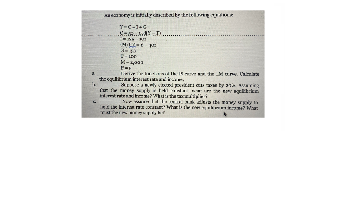 An economy is initially described by the following equations:
Y= C+I+ G
C= 50 +0.8(Y – T).
I= 125 - 10r
(M/P)=Y-40r
G = 150
T = 100
M = 2,000
P = 5
Derive the functions of the IS curve and the LM curve. Calculate
a.
the equilibrium interest rate and income.
b.
Suppose a newly elected president cuts taxes by 20%. Assuming
that the money supply is held constant, what are the new equilibrium
interest rate and income? What is the tax multiplier?
Now assume that the central bank adjusts the money supply to
C.
hold the interest rate constant? What is the new equilibrium income? What
must the new money supply be?
