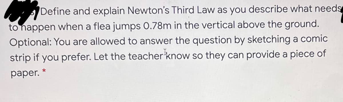 Define and explain Newton's Third Law as you describe what needs
to nappen when a flea jumps 0.78m in the vertical above the ground.
Optional: You are allowed to answer the question by sketching a comic
strip if you prefer. Let the teacher'know so they can provide a piece of
раper. '
