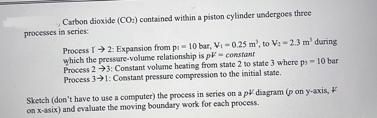 Carbon dioxide (CO2) contained within a piston cylinder undergoes three
processes in series:
=
p1 10 bar, V₁ = 0.25 m³, to V₂ = 2.3 m³ during
Process 12: Expansion from
which the pressure-volume relationship is pV = constant
Process 23: Constant volume heating from state 2 to state 3 where p3 = 10 bar
Process 31: Constant pressure compression to the initial state.
Sketch (don't have to use a computer) the process in series on a pV diagram (p on y-axis, V
on x-asix) and evaluate the moving boundary work for each process.