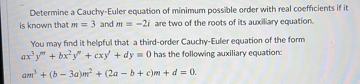 Determine a Cauchy-Euler equation of minimum possible order with real coefficients if it
3 and m = -2i are two of the roots of its auxiliary equation.
is known that m =
You may find it helpful that a third-order Cauchy-Euler equation of the form
ax y" + bx² y" + cxy + dy = 0 has the following auxiliary equation:
am + (b – 3a)m² + (2a – b + c)m + d = 0.
