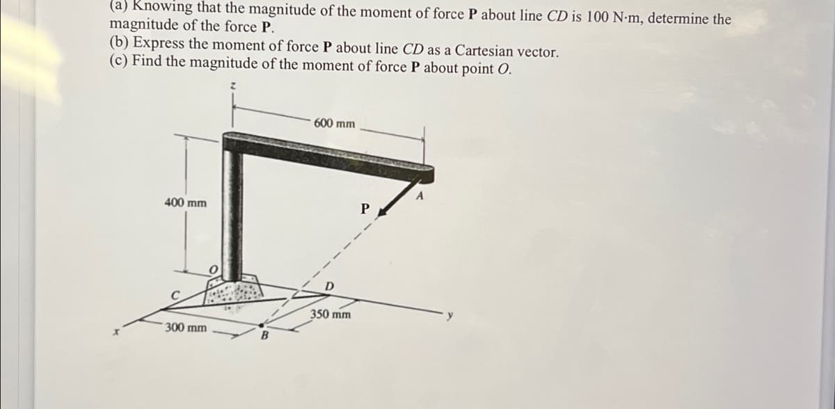 (a) Knowing that the magnitude of the moment of force P about line CD is 100 N-m, determine the
magnitude of the force P.
(b) Express the moment of force P about line CD as a Cartesian vector.
(c) Find the magnitude of the moment of force P about point O.
600 mm
400 mm
300 mm
0
B
D
350 mm
P