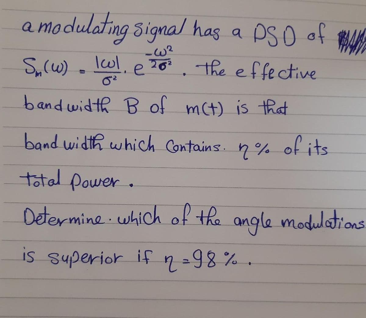 a modulating signal has a PSO of AK
S,(w) . lwl, e70. the effective
202
bandwidth B of mct) is that
band width which Contains. n%
of its
total power.
Determine which of the angle modultons
is superior if 2=98% .
