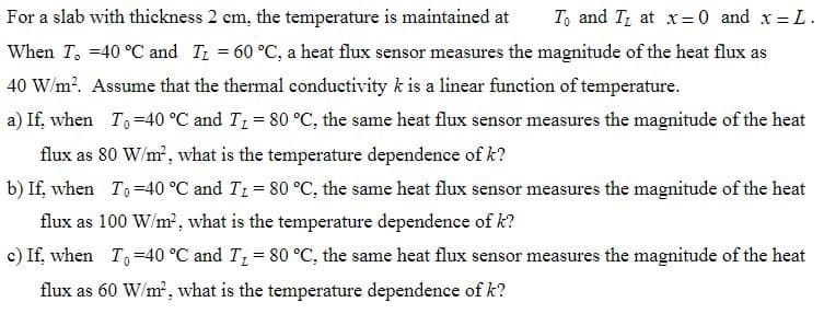 For a slab with thickness 2 cm, the temperature is maintained at To and I at x = 0 and x = L.
When I, -40 °C and I₁ = 60 °C, a heat flux sensor measures the magnitude of the heat flux as
40 W/m². Assume that the thermal conductivity k is a linear function of temperature.
a) If, when T₁ -40 °C and T₁ = 80 °C, the same heat flux sensor measures the magnitude of the heat
flux as 80 W/m², what is the temperature dependence of k?
b) If, when To=40 °C and T₁ = 80 °C, the same heat flux sensor measures the magnitude of the heat
flux as 100 W/m², what is the temperature dependence of k?
c) If, when T₁ -40 °C and T₁ = 80 °C, the same heat flux sensor measures the magnitude of the heat
flux as 60 W/m², what is the temperature dependence of k?