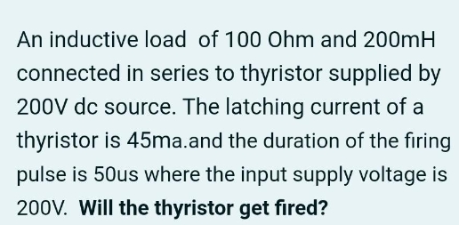 An inductive load of 100 Ohm and 200mH
connected in series to thyristor supplied by
200V dc source. The latching current of a
thyristor is 45ma.and the duration of the firing
pulse is 50us where the input supply voltage is
200V. Will the thyristor get fired?