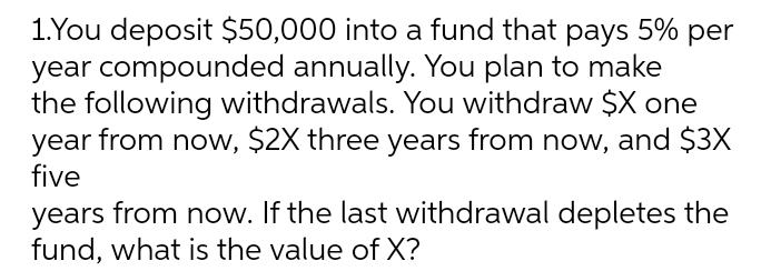 1.You deposit $50,000 into a fund that pays 5% per
year compounded annually. You plan to make
the following withdrawals. You withdraw $X one
year from now, $2X three years from now, and $3X
five
years from now. If the last withdrawal depletes the
fund, what is the value of X?