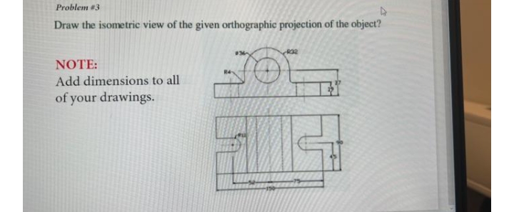 Problem #3
Draw the isometric view of the given orthographic projection of the object?
NOTE:
Add dimensions to all
of your drawings.
