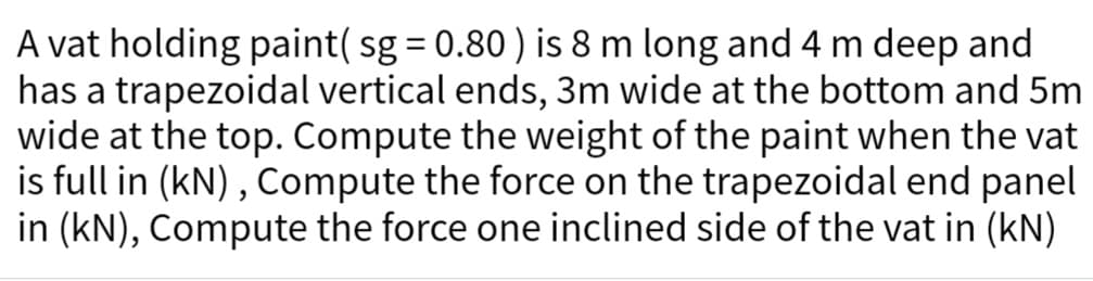 A vat holding paint( sg = 0.80) is 8 m long and 4 m deep and
has a trapezoidal vertical ends, 3m wide at the bottom and 5m
wide at the top. Compute the weight of the paint when the vat
is full in (kN), Compute the force on the trapezoidal end panel
in (kN), Compute the force one inclined side of the vat in (kN)