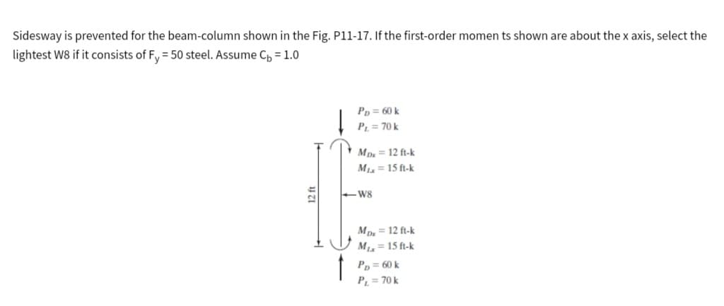 Sidesway is prevented for the beam-column shown in the Fig. P11-17. If the first-order momen ts shown are about the x axis, select the
lightest W8 if it consists of Fy=50 steel. Assume C₁ = 1.0
f
PD = 60 k
PL = 70 k
Mpx= 12 ft-k
Mix = 15 ft-k
W8
Mpx = 12 ft-k
Mix = 15 ft-k
PD = 60 k
PL = 70 k
