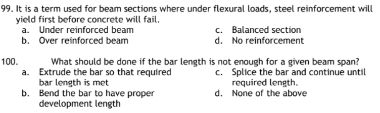 99. It is a term used for beam sections where under flexural loads, steel reinforcement will
yield first before concrete will fail.
a.
Under reinforced beam
Over reinforced beam
b.
100.
a.
b.
c. Balanced section
d. No reinforcement
What should be done if the bar length is not enough for a given beam span?
Extrude the bar so that required
bar length is met
c.
Splice the bar and continue until
required length.
d.
None of the above
Bend the bar to have proper
development length
