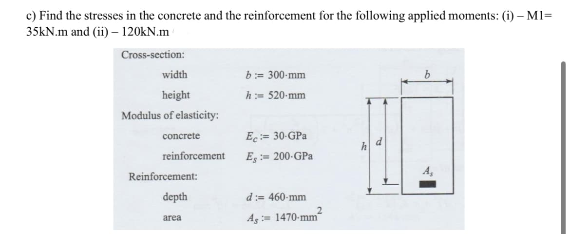 c) Find the stresses in the concrete and the reinforcement for the following applied moments: (i) – M1=
35kN.m and (ii) – 120kN.m
Cross-section:
width
height
Modulus of elasticity:
concrete
reinforcement
Reinforcement:
depth
area
b:= 300-mm
h := 520-mm
Ec:= 30-GPa
Es:= 200-GPa
d:= 460-mm
As = 1470-mm
2
h
d
b