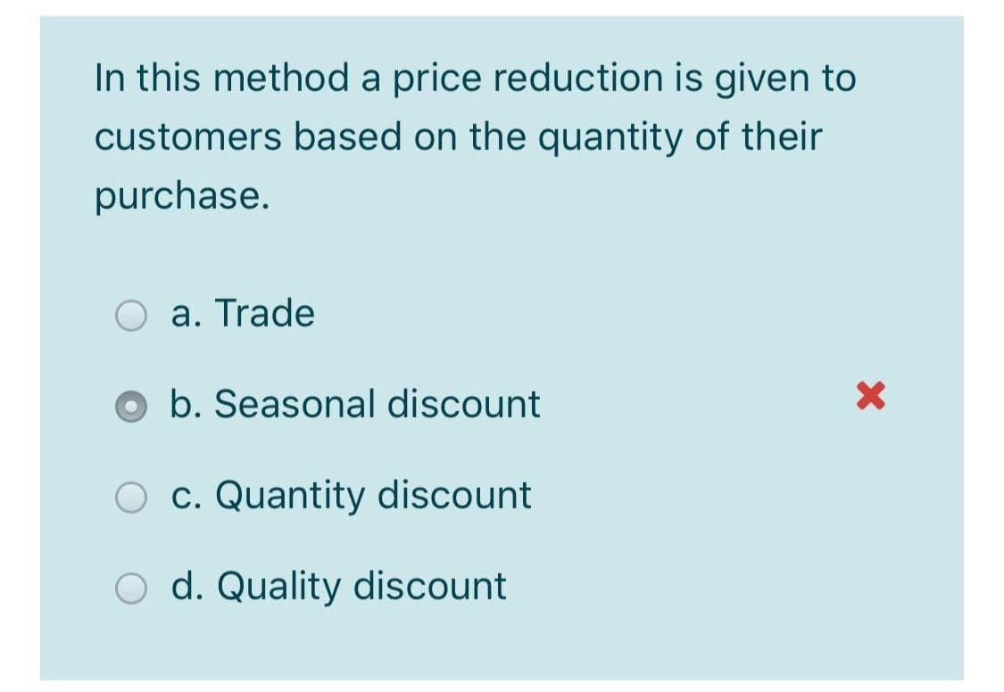 In this method a price reduction is given to
customers based on the quantity of their
purchase.
a. Trade
b. Seasonal discount
O c. Quantity discount
d. Quality discount
