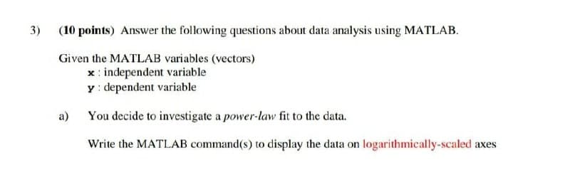 3)
(10 points) Answer the following questions about data analysis using MATLAB.
Given the MATLAB variables (vectors)
x: independent variable
y: dependent variable
a)
You decide to investigate a power-law fit to the data.
Write the MATLAB command(s) to display the data on logarithmically-scaled axes
