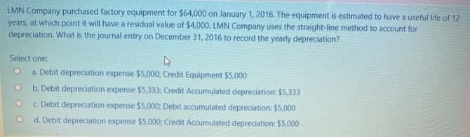LMN Company purchased factory equipment for $64,000 on January 1, 2016. The equipment is estimated to have a useful life of 12
years, at which point it will have a residual value of $4,000. LMN Company uses the straight-line method to account for
depreciation. What is the journal entry on December 31, 2016 to record the yearly depreciation?
Select one:
a. Debit depreciation expense $5,000; Credit Equipment $5,000
b. Debit depreciation expense $5,333; Credit Accumulated depreciation: $5,333
c. Debit depreciation expense $5,000; Debit accumulated depreciation: $5,000
d. Debit depreciation expense $5,000; Credit Accumulated depreciation: $5,000
