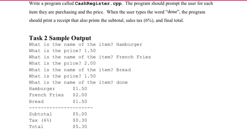 Write a program called CashRegister.cpp. The program should prompt the user for each
item they are purchasing and the price. When the user types the word "done", the program
should print a receipt that also prints the subtotal, sales tax (6%), and final total.
Task 2 Sample Output
What is the name of the item? Hamburger
What is the price? 1.50
What is the name of the item? French Fries
What is the price? 2.00
What is the name of the item? Bread
What is the price? 1.50
What is the name of the item? done
Hamburger
$1.50
French Fries
$2.00
Bread
$1.50
Subtotal
$5.00
Tax (6%)
$0.30
Total
$5.30
