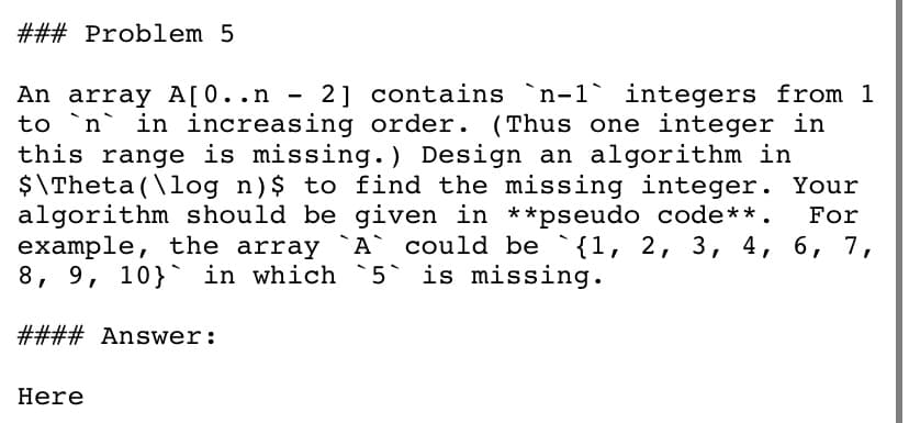 ### Problem 5
An array A[0..n - 2] contains `n-1` integers from 1
to `n` in increasing order. (Thus one integer in
this range is missing. ) Design an algorithm in
$\Theta (\log n)$ to find the missing integer. Your
algorithm should be given in **pseudo code**.
example, the array `A` could be `{1, 2, 3, 4, 6, 7,
8, 9, 10}` in which `5` is missing.
For
#### Answer:
Here
