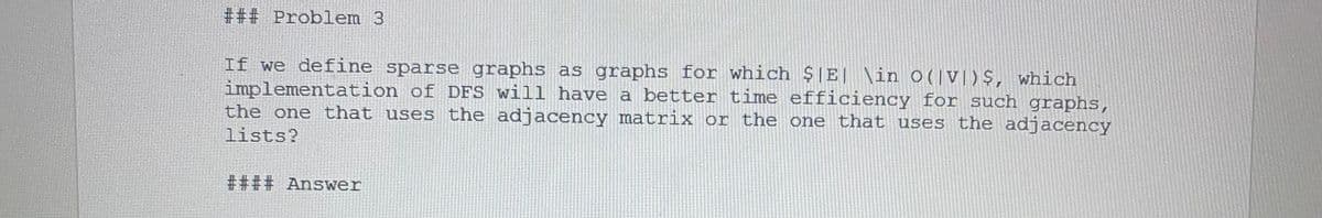 *## Problem 3
If we define sparse graphs as graphs for which $IE \in O(VI)S, which
implementation of DFS will have a better time efficiency for such graphs,
the one that uses the adjacency matrix or the one that uses the adjacency
lists?
#### Answer

