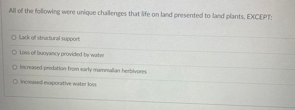All of the following were unique challenges that life on land presented to land plants, EXCEPT:
O Lack of structural support
O Loss of buoyancy provided by water
O Increased predation from early mammalian herbivores
O Increased evaporative water loss
