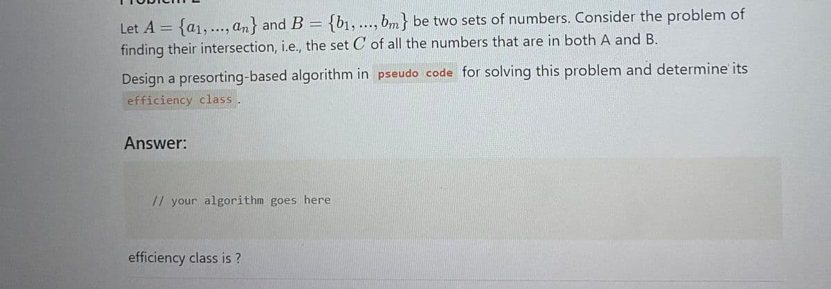 Let A = {a1,..., an} and B = {b₁, ..., bm} be two sets of numbers. Consider the problem of
finding their intersection, i.e., the set C of all the numbers that are in both A and B.
Design a presorting-based algorithm in pseudo code for solving this problem and determine' its
efficiency class.
Answer:
// your algorithm goes here
efficiency class is?