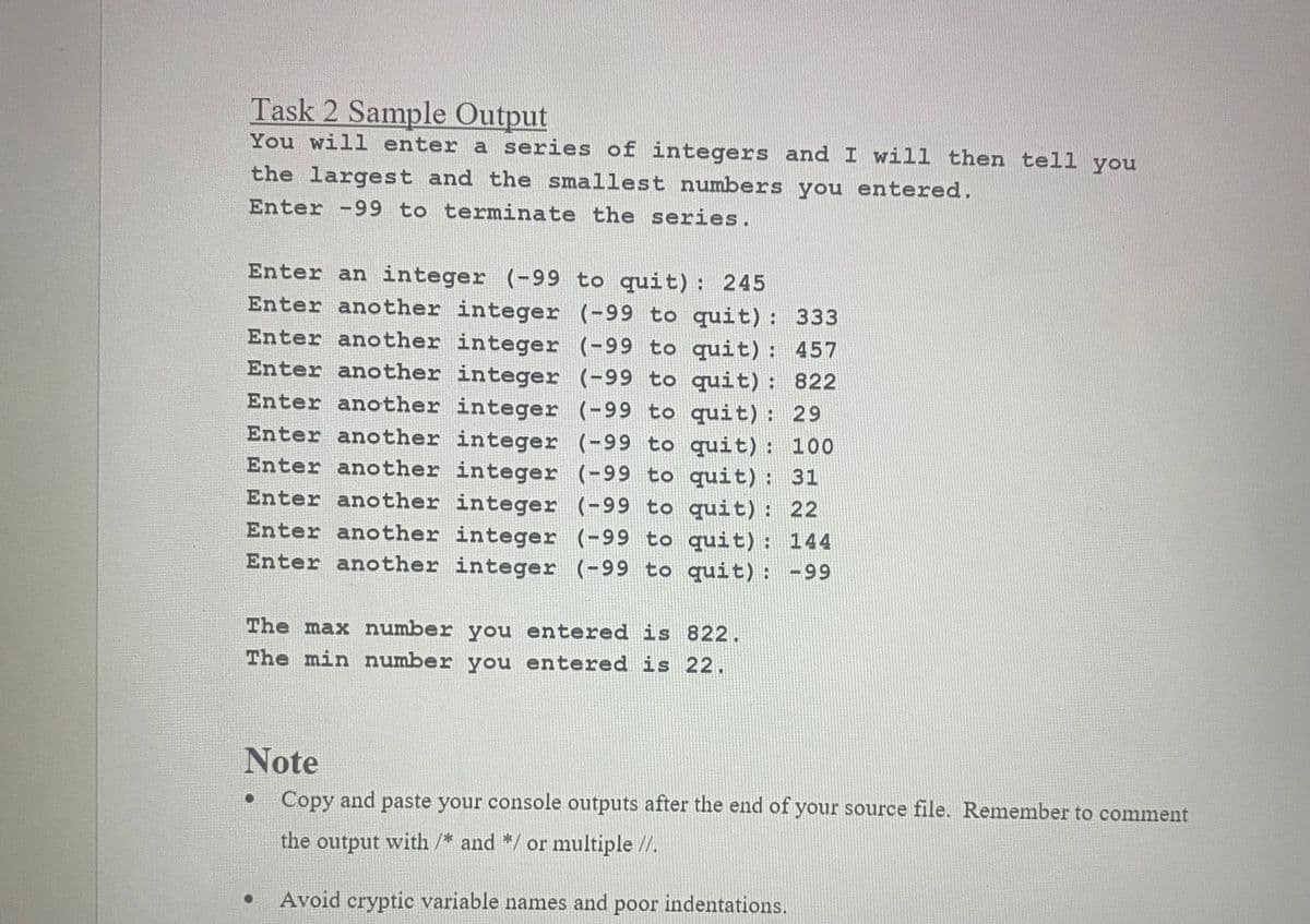 Task 2 Sample Output
You will enter a series of integers and I will then tell you
the largest and the smallest numbers you entered.
Enter -99 to terminate the series.
Enter an integer (-99 to quit): 245
Enter another integer (-99 to quit): 333
Enter another integer (-99 to quit): 457
Enter another integer (-99 to quit): 822
Enter another integer (-99 to quit): 29
Enter another integer (-99 to quit): 100
Enter another integer (-99 to quit): 31
Enter another integer (-99 to quit): 22
Enter another integer (-99 to quit): 144
Enter another integer (-99 to quit): -99
The max number you entered is 822.
The min number you entered is 22.
Note
Copy and paste your console outputs after the end of your source file. Remember to comment
the output with /* and */ or multiple //.
Avoid cryptic variable names and poor indentations.
