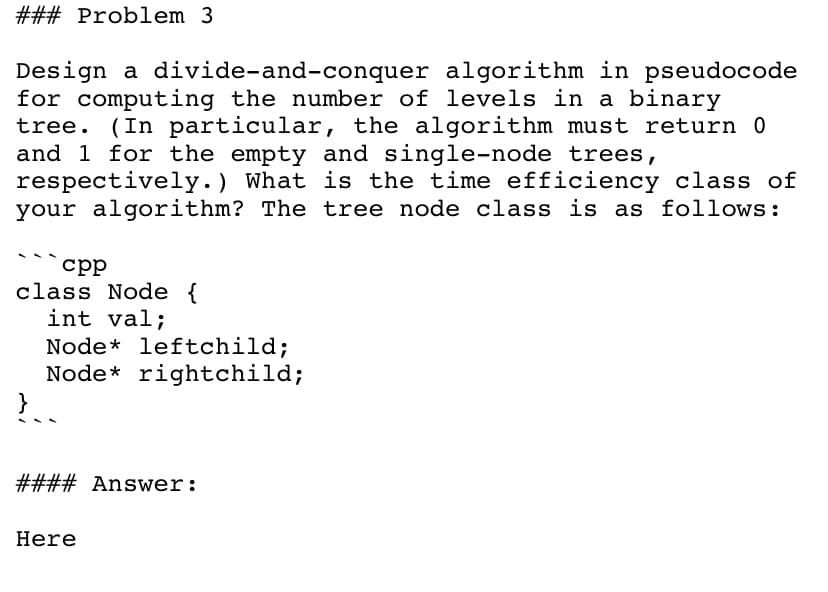 ### Problem 3
Design a divide-and-conquer algorithm in pseudocode
for computing the number of levels in a binary
tree. (In particular, the algorithm must return 0
and 1 for the empty and single-node trees,
respectively.) What is the time efficiency class of
your algorithm? The tree node class is as follows:
срр
class Node {
int val;
Node* leftchild;
Node* rightchild;
}
#### Answer:
Here
