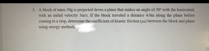 3. A block of mass 50g is projected down a plane that makes an angle of 30° with the horizontal,
with an initial velocity 3m/s. If the block traveled a distance 4.0m along the plane before
coming to a stop, determine the coefficient of kinetic friction (4) between the block and plane
using energy methods.