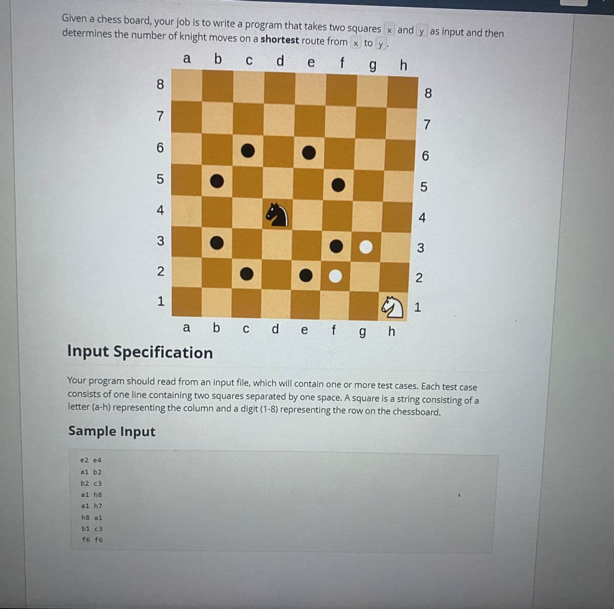 Given a chess board, your job is to write a program that takes two squares x and y as input and then
determines the number of knight moves on a shortest route from x to y.
a b c d e f g h
8
e2 e4
al b2
b2 c3
al h8
al h7
h8 al
b1 c3
f6 f6
7
6
5
4
3 2
1
a b c d e f g h
87
6
5
4
3
2
1
Input Specification
Your program should read from an input file, which will contain one or more test cases. Each test case
consists of one line containing two squares separated by one space. A square is a string consisting of a
letter (a-h) representing the column and a digit (1-8) representing the row on the chessboard.
Sample Input