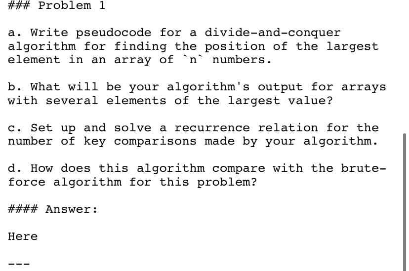 ### Problem 1
a. Write pseudocode for a divide-and-conquer
algorithm for finding the position of the largest
element in an array of `n` numbers.
b. What will be your algorithm's output for arrays
with several elements of the largest value?
c. Set up and solve a recurrence relation for the
number of key comparisons made by your algorithm.
d. How does this algorithm compare with the brute-
force algorithm for this problem?
#### Answer:
Here
