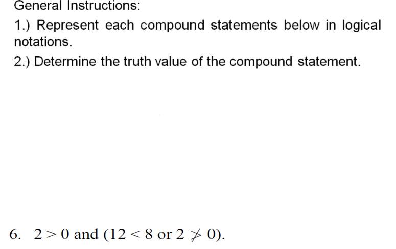 General Instructions:
1.) Represent each compound statements below in logical
notations.
2.) Determine the truth value of the compound statement.
6. 2>0 and (12 < 8 or 2 7 0).

