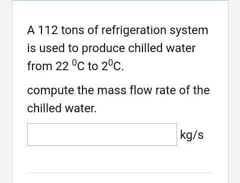 A 112 tons of refrigeration system
is used to produce chilled water
from 22 °C to 2°C.
compute the mass flow rate of the
chilled water.
kg/s
