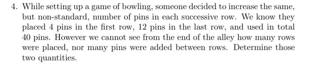 4. While setting up a game of bowling, someone decided to increase the same,
but non-standard, number of pins in each successive row. We know they
placed 4 pins in the first row, 12 pins in the last row, and used in total
40 pins. However we cannot see from the end of the alley how many rows
were placed, nor many pins were added between rows. Determine those
two quantities.
