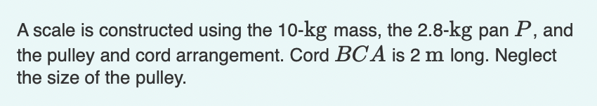 A scale is constructed using the 10-kg mass, the 2.8-kg pan P, and
the pulley and cord arrangement. Cord BCA is 2 m long. Neglect
the size of the pulley.
