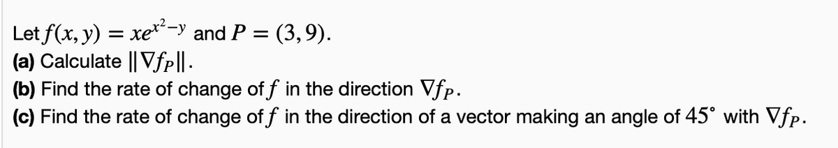 Let f(x, y) = xex²-y and P = (3,9).
(a) Calculate || Vƒp||.
(b) Find the rate of change of f in the direction Vfp.
(c) Find the rate of change of f in the direction of a vector making an angle of 45° with Vfp.