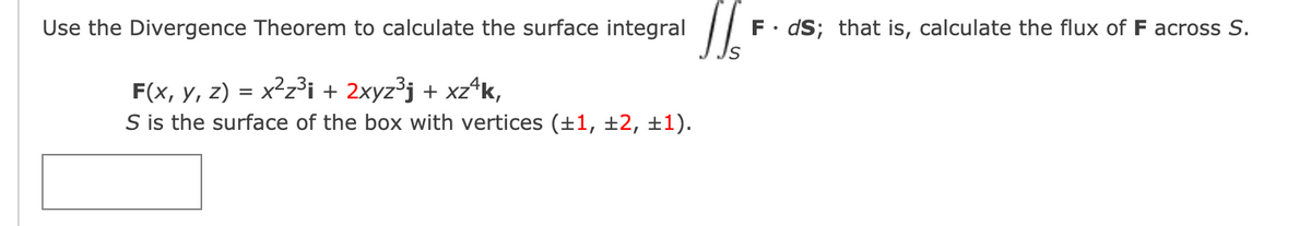 Use the Divergence Theorem to calculate the surface integral
F• dS; that is, calculate the flux of F across S.
Is
F(x, y, z) = x²z³i + 2xyz³j + xz*k,
S is the surface of the box with vertices (+1, ±2, ±1).
