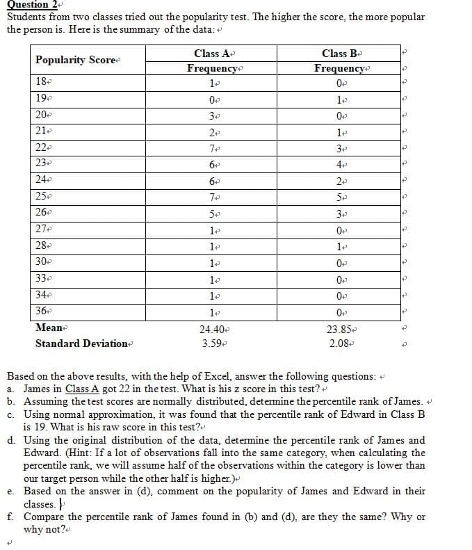 Question 2
Students from two classes tried out the popularity test. The higher the score, the more popular
the person is. Here is the summary of the data:
Class A
Class Be
Popularity Score
Frequencye
Frequency
18
0
19.
20
30
210
20
22
3e
23e
24
25.
26
27
28
0
30
33
34
36
Meane
24.40
23.85e
Standard Deviatione
3.59
2.08
Based on the above results, with the help of Excel, answer the following questions: «
a. James in Class A got 22 in the test. What is his z score in this test?
b. Assuming the test scores are nomally distributed, detemine the percentile rank of James.
c. Using nomal approximation, it was found that the percentile rank of Edward in Class B
is 19. What is his raw score in this test?
d. Using the original distribution of the data, determine the percentile rank of James and
Edward. (Hint: If a lot of observations fall into the same category, when calculating the
percentile rank, we will assume half of the observations within the category is lower than
our target person while the other half is higher.)
e. Based on the answer in (d), comment on the popularity of James and Edward in their
classes.
f. Compare the percentile rank of James found in (b) and (d), are they the same? Why or
why not?
