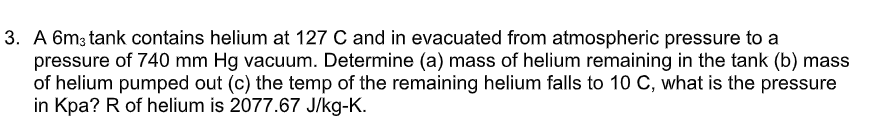 3. A 6m3 tank contains helium at 127 C and in evacuated from atmospheric pressure to a
pressure of 740 mm Hg vacuum. Determine (a) mass of helium remaining in the tank (b) mass
of helium pumped out (c) the temp of the remaining helium falls to 10 C, what is the pressure
in Kpa? R of helium is 2077.67 J/kg-K.
