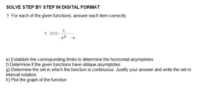 SOLVE STEP BY STEP IN DIGITAL FORMAT
1. For each of the given functions, answer each item correctly
1
x3 -X
1. f(x)=-
e) Establish the corresponding limits to determine the horizontal asymptotes
f) Determine if the given functions have oblique asymptotes
g) Determine the set in which the function is continuous. Justify your answer and write the set in
interval notation.
h) Plot the graph of the function