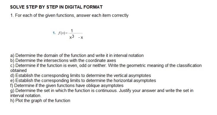 SOLVE STEP BY STEP IN DIGITAL FORMAT
1. For each of the given functions, answer each item correctly
1. f(x)=-
x3
- X
a) Determine the domain of the function and write it in interval notation
b) Determine the intersections with the coordinate axes
c) Determine if the function is even, odd or neither. Write the geometric meaning of the classification
obtained
d) Establish the corresponding limits to determine the vertical asymptotes
e) Establish the corresponding limits to determine the horizontal asymptotes
f) Determine if the given functions have oblique asymptotes
g) Determine the set in which the function is continuous. Justify your answer and write the set in
interval notation.
h) Plot the graph of the function