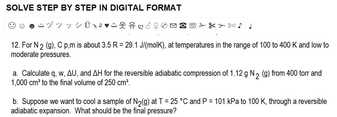 SOLVE STEP BY STEP IN DIGITAL FORMAT
ジッッ
♡♡♂
12. For N 2 (g), C p,m is about 3.5 R = 29.1 J/(molK), at temperatures in the range of 100 to 400 K and low to
moderate pressures.
a. Calculate q, w, AU, and AH for the reversible adiabatic compression of 1.12 g N₂
1,000 cm³ to the final volume of 250 cm³.
from 400 torr and
b. Suppose we want to cool a sample of N₂(g) at T = 25 °C and P = 101 kPa to 100 K, through a reversible
adiabatic expansion. What should be the final pressure?